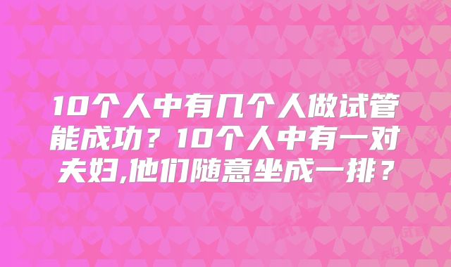 10个人中有几个人做试管能成功？10个人中有一对夫妇,他们随意坐成一排？