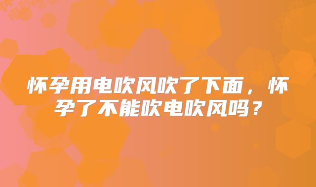 怀孕用电吹风吹了下面,怀孕了不能吹电吹风吗?