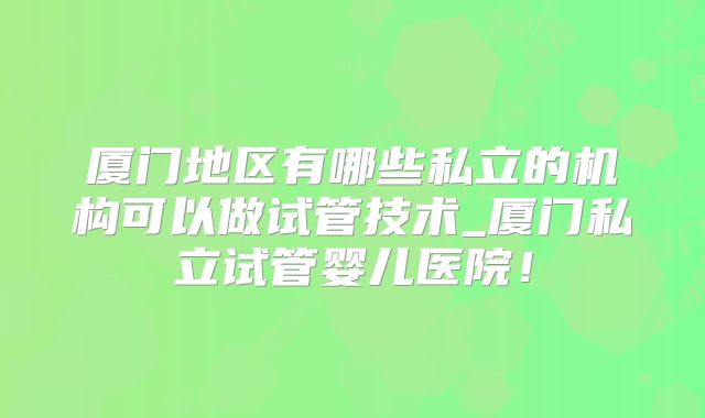 厦门地区有哪些私立的机构可以做试管技术_厦门私立试管婴儿医院！