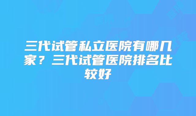 三代试管私立医院有哪几家？三代试管医院排名比较好