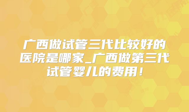 广西做试管三代比较好的医院是哪家_广西做第三代试管婴儿的费用!