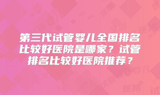 第三代试管婴儿全国排名比较好医院是哪家？试管排名比较好医院推荐？