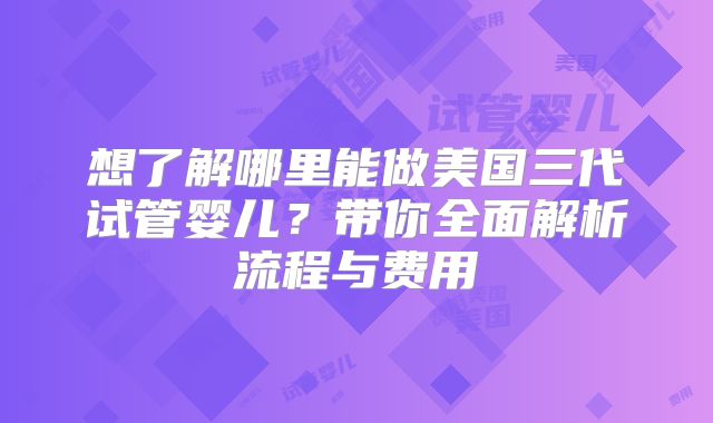 想了解哪里能做美国三代试管婴儿？带你全面解析流程与费用