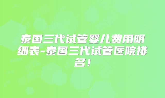 泰国三代试管婴儿费用明细表-泰国三代试管医院排名!