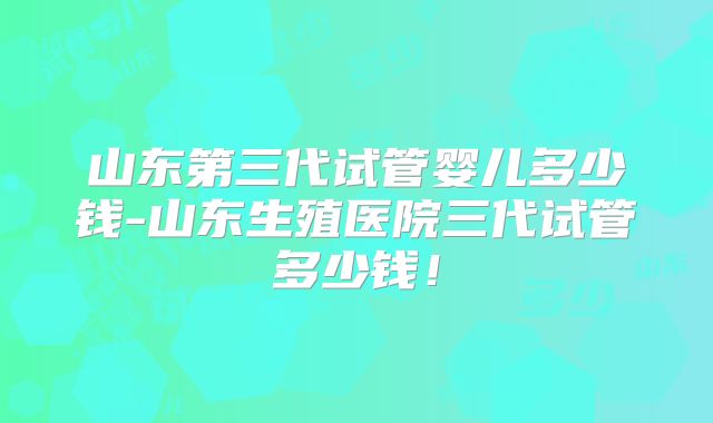 山东第三代试管婴儿多少钱-山东生殖医院三代试管多少钱！