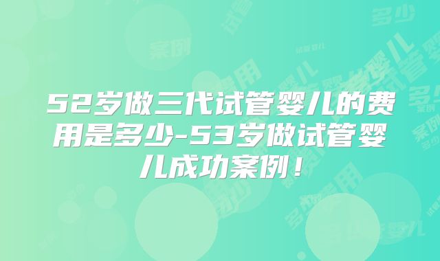 52岁做三代试管婴儿的费用是多少-53岁做试管婴儿成功案例！