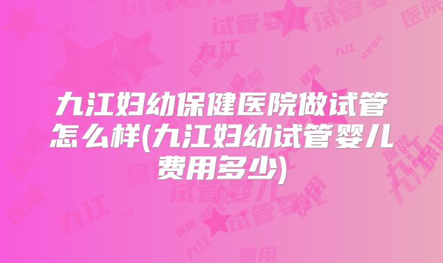 九江妇幼保健医院做试管怎么样(九江妇幼试管婴儿费用多少)