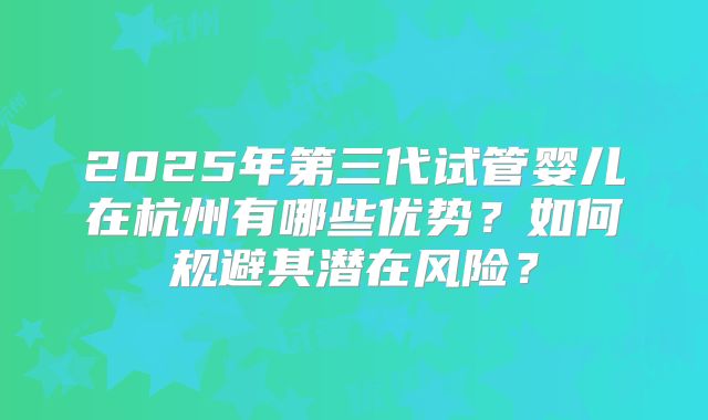 2025年第三代试管婴儿在杭州有哪些优势？如何规避其潜在风险？