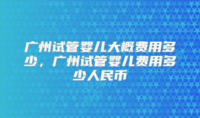 广州试管婴儿大概费用多少,广州试管婴儿费用多少人民币