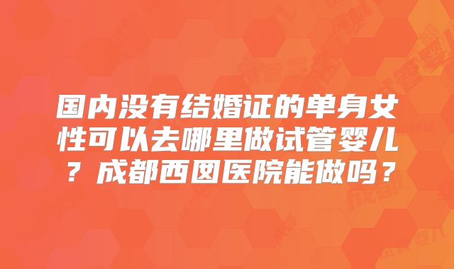 国内没有结婚证的单身女性可以去哪里做试管婴儿？成都西囡医院能做吗？