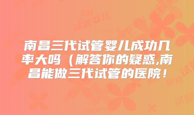 南昌三代试管婴儿成功几率大吗（解答你的疑惑,南昌能做三代试管的医院！