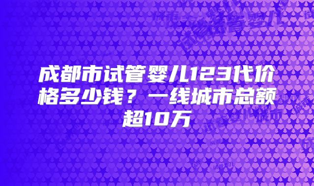 成都市试管婴儿123代价格多少钱？一线城市总额超10万