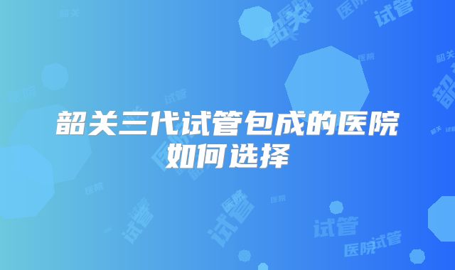 韶关三代试管包成的医院如何选择