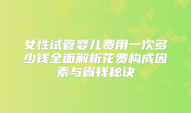 女性试管婴儿费用一次多少钱全面解析花费构成因素与省钱秘诀