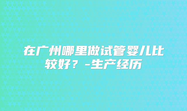 在广州哪里做试管婴儿比较好？-生产经历