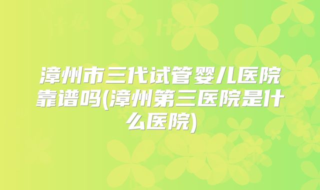 漳州市三代试管婴儿医院靠谱吗(漳州第三医院是什么医院)