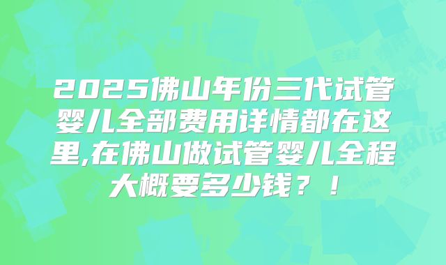 2025佛山年份三代试管婴儿全部费用详情都在这里,在佛山做试管婴儿全程大概要多少钱？！