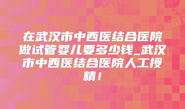 在武汉市中西医结合医院做试管婴儿要多少钱_武汉市中西医结合医院人工授精！