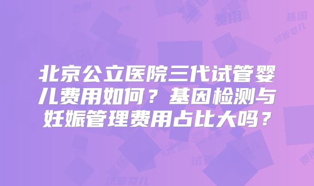 北京公立医院三代试管婴儿费用如何？基因检测与妊娠管理费用占比大吗？
