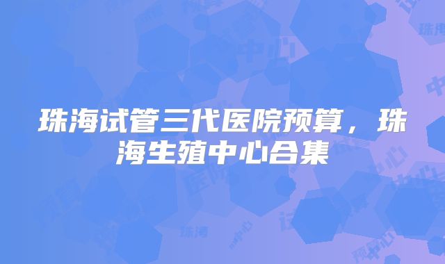 珠海试管三代医院预算,珠海生殖中心合集