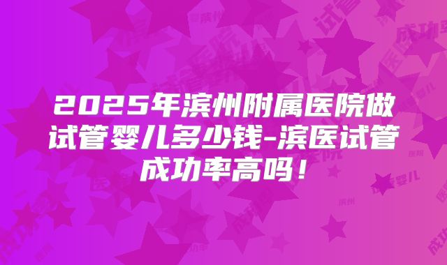 2025年滨州附属医院做试管婴儿多少钱-滨医试管成功率高吗！