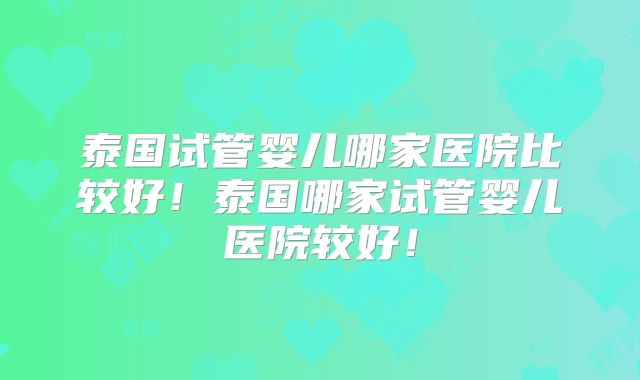 泰国试管婴儿哪家医院比较好!泰国哪家试管婴儿医院较好!