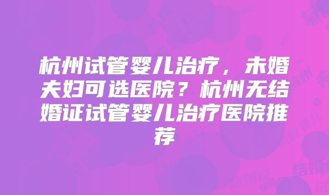 杭州试管婴儿治疗，未婚夫妇可选医院？杭州无结婚证试管婴儿治疗医院推荐