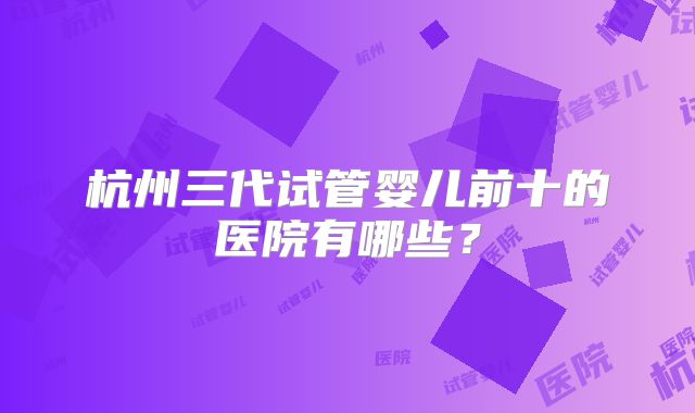 杭州三代试管婴儿前十的医院有哪些？