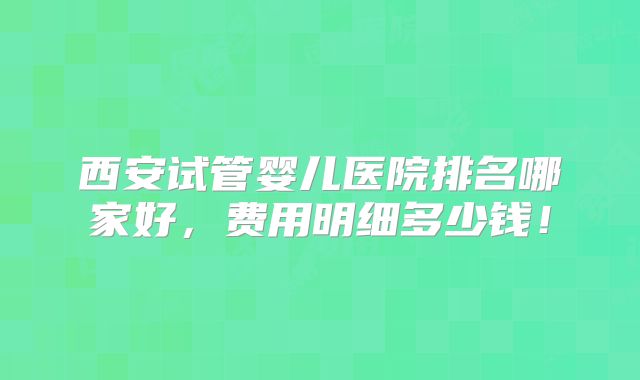 西安试管婴儿医院排名哪家好,费用明细多少钱!