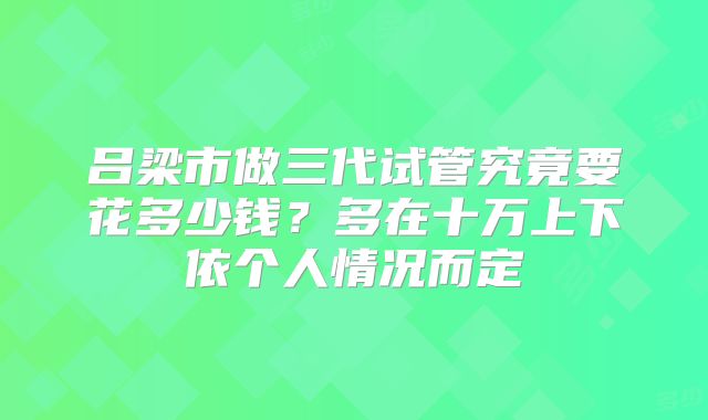 吕梁市做三代试管究竟要花多少钱?多在十万上下依个人情况而定