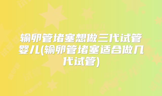 输卵管堵塞想做三代试管婴儿(输卵管堵塞适合做几代试管)