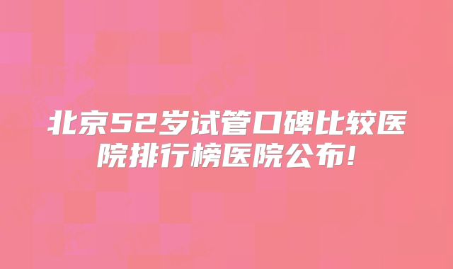 北京52岁试管口碑比较医院排行榜医院公布!