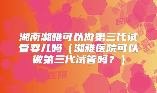湖南湘雅可以做第三代试管婴儿吗（湘雅医院可以做第三代试管吗？）