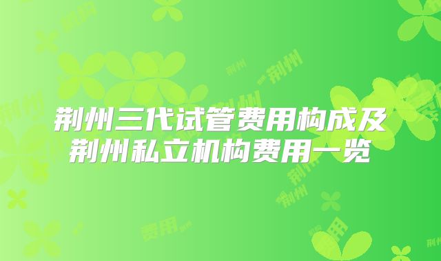 荆州三代试管费用构成及荆州私立机构费用一览