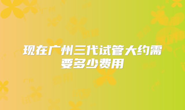 现在广州三代试管大约需要多少费用