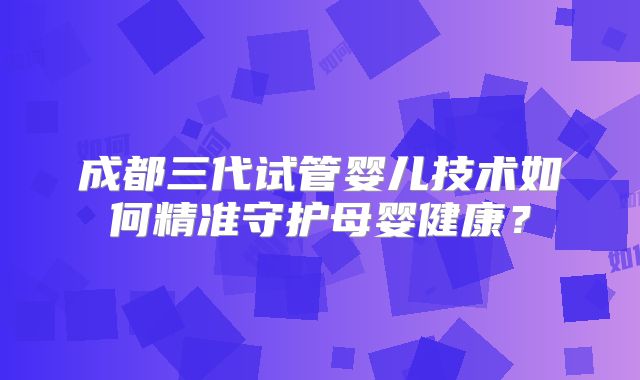 成都三代试管婴儿技术如何精准守护母婴健康？