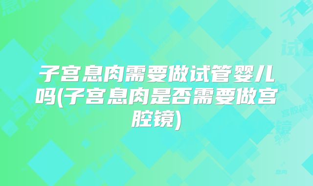 子宫息肉需要做试管婴儿吗(子宫息肉是否需要做宫腔镜)