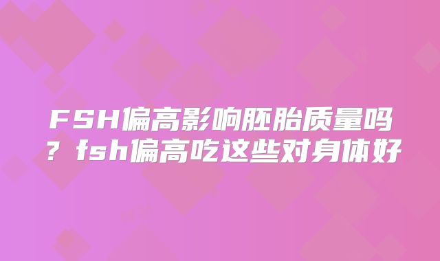 FSH偏高影响胚胎质量吗？fsh偏高吃这些对身体好