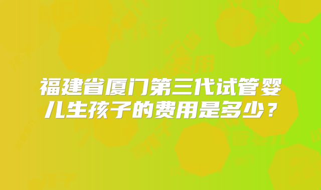 福建省厦门第三代试管婴儿生孩子的费用是多少？