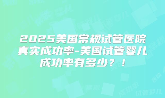 2025美国常规试管医院真实成功率-美国试管婴儿成功率有多少？！