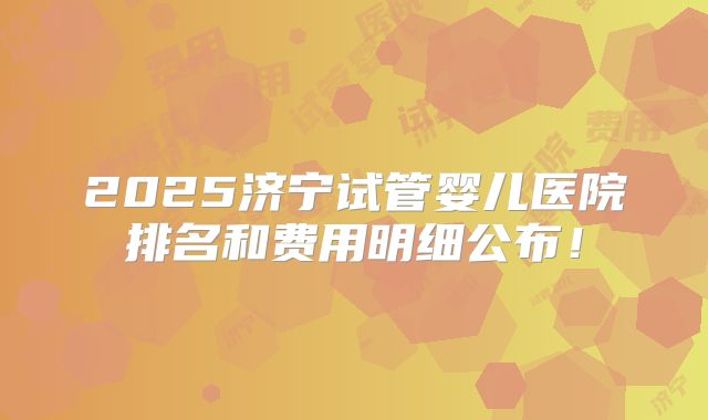 2025济宁试管婴儿医院排名和费用明细公布!