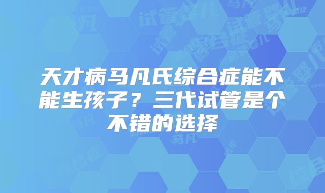 天才病马凡氏综合症能不能生孩子？三代试管是个不错的选择