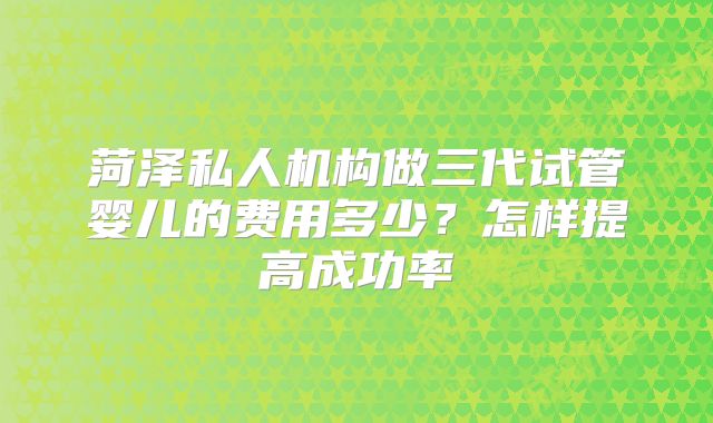 菏泽私人机构做三代试管婴儿的费用多少？怎样提高成功率