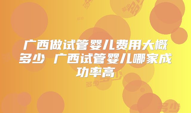 广西做试管婴儿费用大概多少 广西试管婴儿哪家成功率高