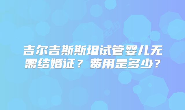 吉尔吉斯斯坦试管婴儿无需结婚证？费用是多少？