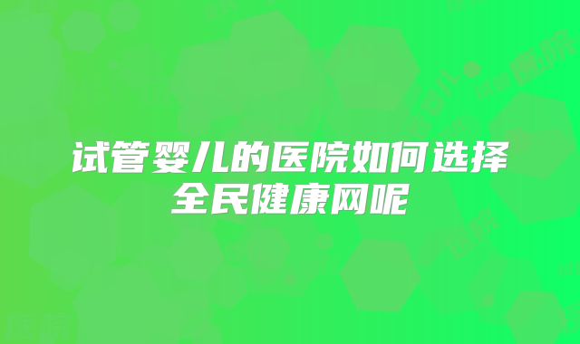 试管婴儿的医院如何选择全民健康网呢