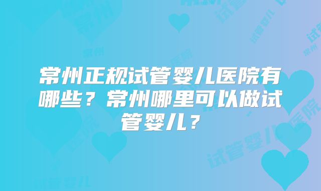 常州正规试管婴儿医院有哪些？常州哪里可以做试管婴儿？