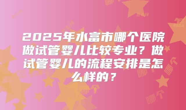 2025年水富市哪个医院做试管婴儿比较专业？做试管婴儿的流程安排是怎么样的？