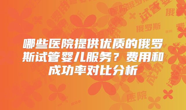 哪些医院提供优质的俄罗斯试管婴儿服务？费用和成功率对比分析