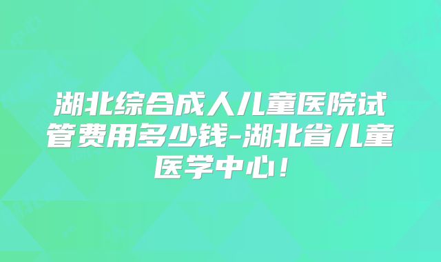 湖北综合成人儿童医院试管费用多少钱-湖北省儿童医学中心！